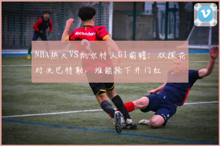 NBA热火VS凯尔特人G1前瞻：双探花对决巴特勒，谁能抢下开门红