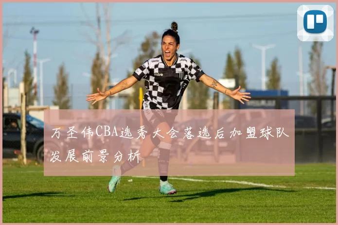 万圣伟CBA选秀大会落选后加盟球队发展前景分析