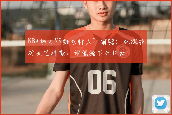 NBA热火VS凯尔特人G1前瞻：双探花对决巴特勒，谁能抢下开门红