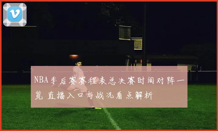 NBA季后赛赛程表总决赛时间对阵一览 直播入口与战况看点解析