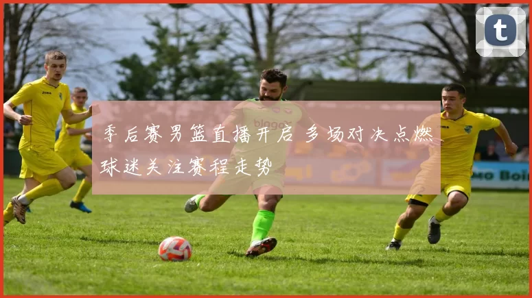 季后赛男篮直播开启 多场对决点燃球迷关注赛程走势