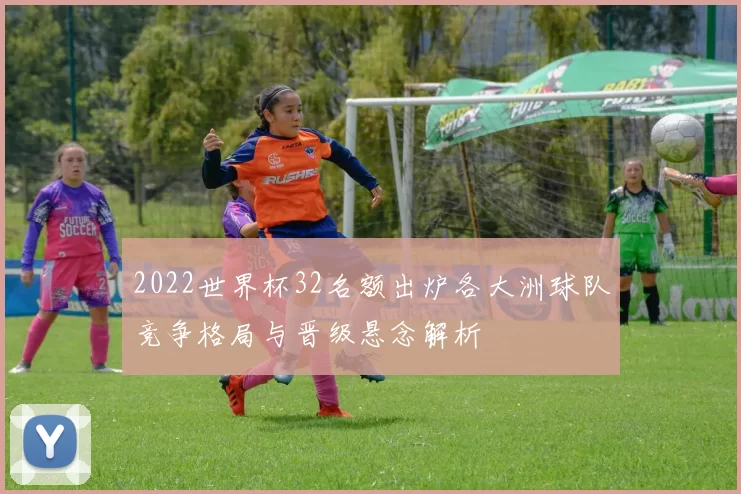 2022世界杯32名额出炉各大洲球队竞争格局与晋级悬念解析