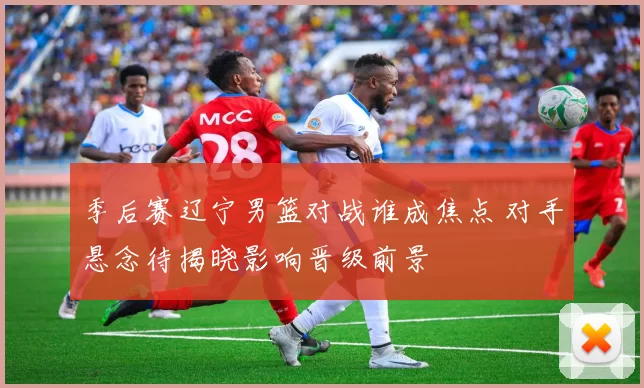 季后赛辽宁男篮对战谁成焦点 对手悬念待揭晓影响晋级前景