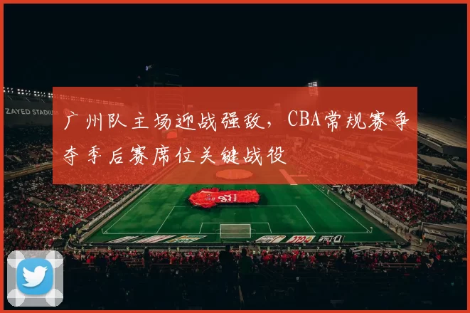 广州队主场迎战强敌,CBA常规赛争夺季后赛席位关键战役